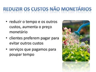 Reduzir os custos não monetáriosreduzir o tempo e os outros custos, aumenta o preço monetário  clientes preferem pagar para evitar outros custosserviços que pagamos para poupar tempo