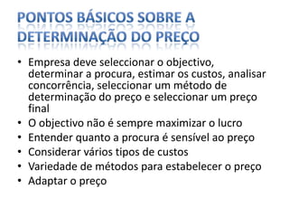 PONTOS BÁSICOS SOBRE A DETERMINAÇÃO DO PREÇOEmpresa deve seleccionar o objectivo, determinar a procura, estimar os custos, analisar concorrência, seleccionar um método de determinação do preço e seleccionar um preço finalO objectivo não é sempre maximizar o lucro Entender quanto a procura é sensível ao preçoConsiderar vários tipos de custosVariedade de métodos para estabelecer o preçoAdaptar o preço