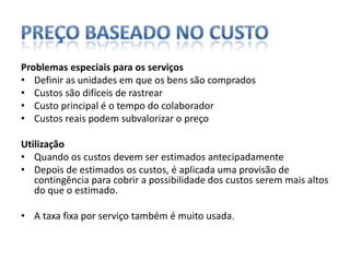 Preço baseado no custoProblemas especiais para os serviçosDefinir as unidades em que os bens são comprados Custos são difíceis de rastrearCusto principal é o tempo do colaboradorCustos reais podem subvalorizar o preço UtilizaçãoQuando os custos devem ser estimados antecipadamenteDepois de estimados os custos, é aplicada uma provisão de contingência para cobrir a possibilidade dos custos serem mais altos do que o estimado. A taxa fixa por serviço também é muito usada. 