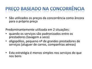 Preço baseado na concorrênciaSão utilizados os preços da concorrência como âncora para o próprio preçoPredominantemente utilizada em 2 situações:quando os serviços são padronizados entre os prestadores (lavagem a seco)oligopólios, pequeno nº de grandes prestadores de serviços (aluguer de carros, companhias aéreas) Esta estratégia é menos simples nos serviços do que nos bens
