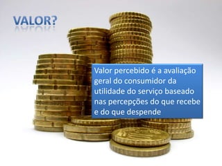 Valor?Valor percebido é a avaliação geral do consumidor da utilidade do serviço baseado nas percepções do que recebe e do que despende