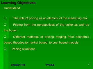 Learning Objectives
 Understand


       The role of pricing as an element of the marketing mix.

       Pricing from the perspectives of the seller as well as
 the buyer

       Different methods of pricing ranging from economic
 based theories to market based to cost based models.

      Pricing situations.




     Chapter Five              Pricing                       1
 