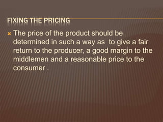 FIXING THE PRICING
   The price of the product should be
    determined in such a way as to give a fair
    return to the producer, a good margin to the
    middlemen and a reasonable price to the
    consumer .
 
