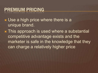 PREMIUM PRICING

 Use a high price where there is a
  unique brand.
 This approach is used where a substantial
  competitive advantage exists and the
  marketer is safe in the knowledge that they
  can charge a relatively higher price
 