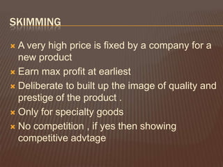 SKIMMING

 A very high price is fixed by a company for a
  new product
 Earn max profit at earliest

 Deliberate to built up the image of quality and
  prestige of the product .
 Only for specialty goods

 No competition , if yes then showing
  competitive advtage
 
