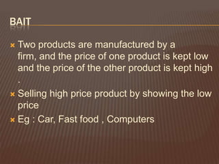 BAIT

 Two products are manufactured by a
  firm, and the price of one product is kept low
  and the price of the other product is kept high
  .
 Selling high price product by showing the low
  price
 Eg : Car, Fast food , Computers
 