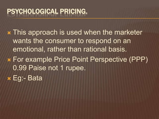 PSYCHOLOGICAL PRICING.

 This approach is used when the marketer
  wants the consumer to respond on an
  emotional, rather than rational basis.
 For example Price Point Perspective (PPP)
  0.99 Paise not 1 rupee.
 Eg:- Bata
 