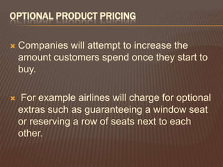 OPTIONAL PRODUCT PRICING

   Companies will attempt to increase the
    amount customers spend once they start to
    buy.

   For example airlines will charge for optional
    extras such as guaranteeing a window seat
    or reserving a row of seats next to each
    other.
 