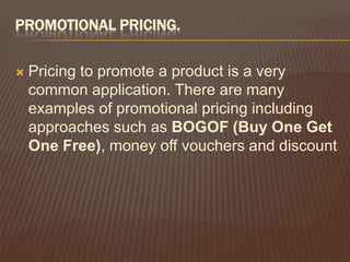 PROMOTIONAL PRICING.

   Pricing to promote a product is a very
    common application. There are many
    examples of promotional pricing including
    approaches such as BOGOF (Buy One Get
    One Free), money off vouchers and discount
 