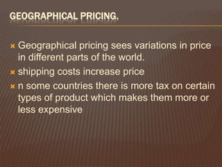 GEOGRAPHICAL PRICING.

 Geographical pricing sees variations in price
  in different parts of the world.
 shipping costs increase price

 n some countries there is more tax on certain
  types of product which makes them more or
  less expensive
 