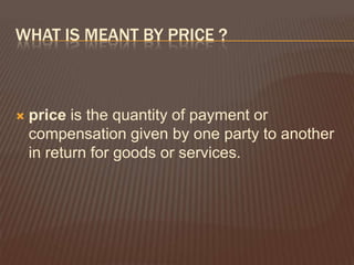 WHAT IS MEANT BY PRICE ?



   price is the quantity of payment or
    compensation given by one party to another
    in return for goods or services.
 