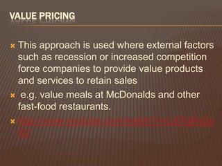 VALUE PRICING

 This approach is used where external factors
  such as recession or increased competition
  force companies to provide value products
  and services to retain sales
 e.g. value meals at McDonalds and other
  fast-food restaurants.
 http://www.youtube.com/watch?v=LX7gfhv2o
  5U
 