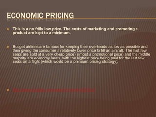 ECONOMIC PRICING
   This is a no frills low price. The costs of marketing and promoting a
    product are kept to a minimum.


   Budget airlines are famous for keeping their overheads as low as possible and
    then giving the consumer a relatively lower price to fill an aircraft. The first few
    seats are sold at a very cheap price (almost a promotional price) and the middle
    majority are economy seats, with the highest price being paid for the last few
    seats on a flight (which would be a premium pricing strategy).




   http://www.youtube.com/watch?v=jmNrvlQ73pU
 