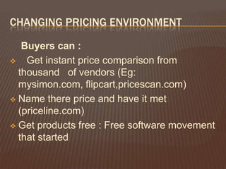 CHANGING PRICING ENVIRONMENT

   Buyers can :
 Get instant price comparison from
  thousand of vendors (Eg:
  mysimon.com, flipcart,pricescan.com)
 Name there price and have it met
  (priceline.com)
 Get products free : Free software movement
  that started
 