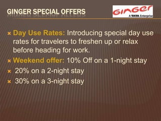 GINGER SPECIAL OFFERS

 Day Use Rates: Introducing special day use
  rates for travelers to freshen up or relax
  before heading for work.
 Weekend offer: 10% Off on a 1-night stay

 20% on a 2-night stay

 30% on a 3-night stay
 