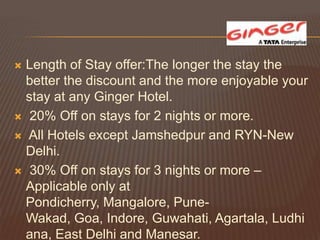  Length of Stay offer:The longer the stay the
  better the discount and the more enjoyable your
  stay at any Ginger Hotel.
 20% Off on stays for 2 nights or more.

 All Hotels except Jamshedpur and RYN-New
  Delhi.
 30% Off on stays for 3 nights or more –
  Applicable only at
  Pondicherry, Mangalore, Pune-
  Wakad, Goa, Indore, Guwahati, Agartala, Ludhi
  ana, East Delhi and Manesar.
 