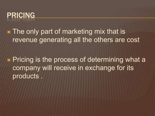 PRICING

   The only part of marketing mix that is
    revenue generating all the others are cost

   Pricing is the process of determining what a
    company will receive in exchange for its
    products .
 