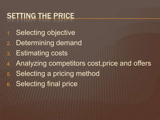SETTING THE PRICE

1.   Selecting objective
2.   Determining demand
3.   Estimating costs
4.   Analyzing competitors cost,price and offers
5.   Selecting a pricing method
6.   Selecting final price
 