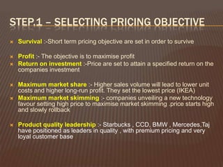 STEP.1 – SELECTING PRICING OBJECTIVE
   Survival :-Short term pricing objective are set in order to survive

   Profit :- The objective is to maximise profit
   Return on investment :-Price are set to attain a specified return on the
    companies investment

   Maximum market share :- Higher sales volume will lead to lower unit
    costs and higher long-run profit. They set the lowest price (IKEA)
   Maximum market skimming :- companies unveiling a new technology
    favour setting high price to maximise market skimming .price starts high
    and slowly rollback

   Product quality leadership :- Starbucks , CCD, BMW , Mercedes,Taj
    have positioned as leaders in quality , with premium pricing and very
    loyal customer base
 