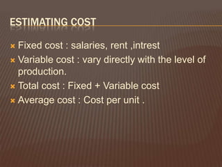 ESTIMATING COST

 Fixed cost : salaries, rent ,intrest
 Variable cost : vary directly with the level of
  production.
 Total cost : Fixed + Variable cost

 Average cost : Cost per unit .
 