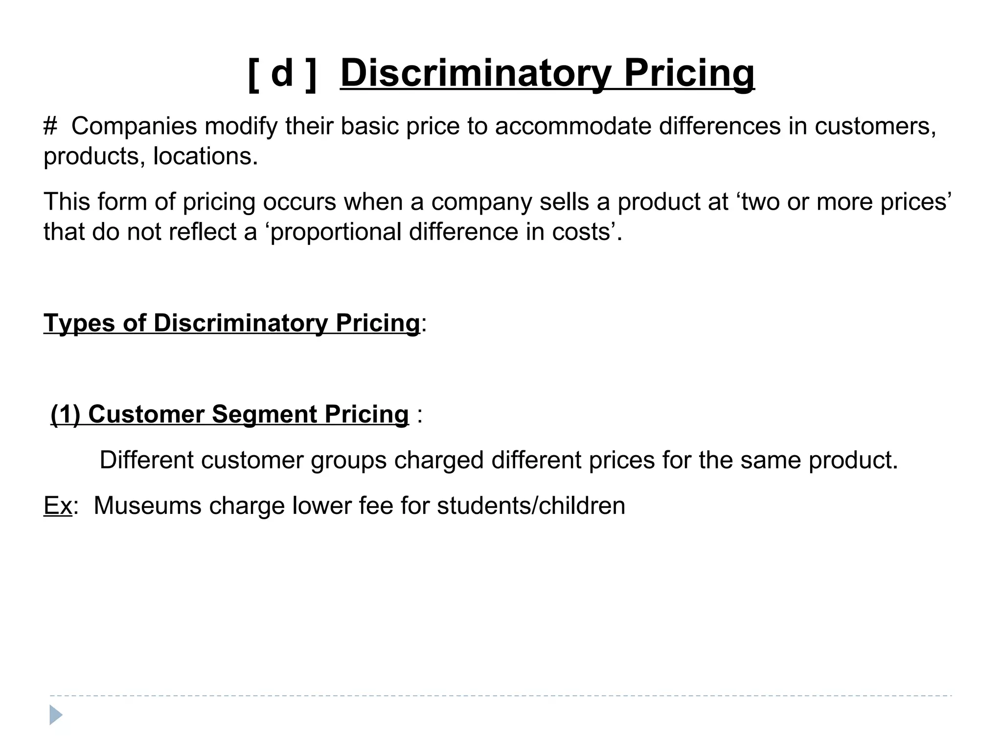 [ d ] Discriminatory Pricing
# Companies modify their basic price to accommodate differences in customers,
products, locations.
This form of pricing occurs when a company sells a product at ‘two or more prices’
that do not reflect a ‘proportional difference in costs’.


Types of Discriminatory Pricing:


(1) Customer Segment Pricing :
     Different customer groups charged different prices for the same product.
Ex: Museums charge lower fee for students/children
 
