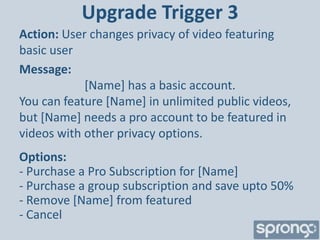 Upgrade Trigger 3
Action: User changes privacy of video featuring
basic user
Message:
            [Name] has a basic account.
You can feature [Name] in unlimited public videos,
but [Name] needs a pro account to be featured in
videos with other privacy options.
Options:
- Purchase a Pro Subscription for [Name]
- Purchase a group subscription and save upto 50%
- Remove [Name] from featured
- Cancel
 