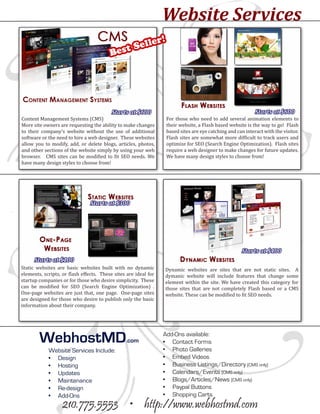 Website Services
                                                  ll         er!
                                         Bes t Se




Content Management Systems (CMS)                                   For those who need to add several animation elements to
                                          Starts at $600                                                     Starts at $600

More site owners are requesting the ability to make changes        their website, a Flash based website is the way to go! Flash
to their company’s website without the use of additional           based sites are eye catching and can interact with the visitor.
software or the need to hire a web designer. These websites        Flash sites are somewhat more difficult to track users and
allow you to modify, add, or delete blogs, articles, photos,       optimize for SEO (Search Engine Optimization). Flash sites
and other sections of the website simply by using your web         require a web designer to make changes for future updates.
browser. CMS sites can be modified to fit SEO needs. We            We have many design styles to choose from!
have many design styles to choose from!




                                Starts at $300




                                                                                                       Starts at $400

Static websites are basic websites built with no dynamic         Dynamic websites are sites that are not static sites. A
      Starts at $100

elements, scripts, or flash effects. These sites are ideal for   dymanic website will include features that change some
startup companies or for those who desire simplicity. These      element within the site. We have created this category for
can be modified for SEO (Search Engine Optimization) .           those sites that are not completely Flash based or a CMS
One-page websites are just that, one page. One-page sites        website. These can be modified to fit SEO needs.
are designed for those who desire to publish only the basic
information about their company.




        WebhostMD                               .com
                                                                 Add-Ons available:
                                                                 •	 Contact Forms
            Website Services Include:                            •	 Photo Galleries
            •	 Design                                            •	 Embed Videos
            •	 Hosting                                           •	 Business Listings/Directory (CMS only)
            •	 Updates                                           •	 Calendars/Events (CMS only)
            •	 Maintenance                                       •	 Blogs/Articles/News (CMS only)
            •	 Re-design                                         •	 Paypal Buttons
            •	 Add-Ons                                           •	 Shopping Carts
                   210.775.5553 • http://www.webhostmd.com
 