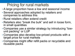 Pricing for rural markets
• A large proportion have a low and seasonal income
• Several approaches adopted by retailers and
companies to address this
• Rural retailers often extend credit
• Retailers also “break the bulk” and sell in loose form,
in small quantities
• Companies use a similar strategy by introducing “low-
unit packing” or LUP
• Companies also develop low-priced products with a
target price for rural markets
• Companies might offer refill packs or recyclable and
reusable packs
 