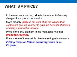 WHAT IS A PRICE?
• In the narrowest sense, price is the amount of money
charged for a product or service.
• More broadly, price is the sum of all the values that
customers give up in order to gain the benefits of having
or using a product or service.
• Price is the only element in the marketing mix that
produces revenue.
• Price is one of the most flexible marketing mix elements.
• Pricing Rests on Value; Capturing Value is Its
Purpose
 