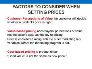 FACTORS TO CONSIDER WHEN
SETTING PRICES
• Customer Perceptions of Value the customer will decide
whether a product‟s price is right.
• Value-based pricing uses buyers‟ perceptions of value,
not the seller‟s cost, as the key to pricing.
• Price is considered along with the other marketing mix
variables before the marketing program is set.
• Cost-based pricing is product driven.
• “Good value” is not the same as “low price.”
 