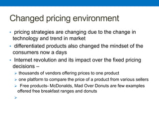 Changed pricing environment
• pricing strategies are changing due to the change in
technology and trend in market
• differentiated products also changed the mindset of the
consumers now a days
• Internet revolution and its impact over the fixed pricing
decisions –
 thousands of vendors offering prices to one product
 one platform to compare the price of a product from various sellers
 Free products- McDonalds, Mad Over Donuts are few examples
offered free breakfast ranges and donuts

 