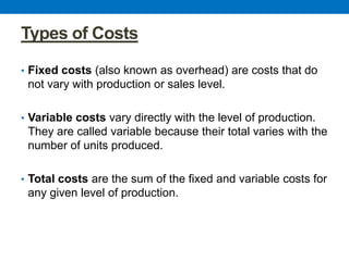 Types of Costs
• Fixed costs (also known as overhead) are costs that do
not vary with production or sales level.
• Variable costs vary directly with the level of production.
They are called variable because their total varies with the
number of units produced.
• Total costs are the sum of the fixed and variable costs for
any given level of production.
 