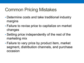 Common Pricing Mistakes
• Determine costs and take traditional industry
margins
• Failure to revise price to capitalize on market
changes
• Setting price independently of the rest of the
marketing mix
• Failure to vary price by product item, market
segment, distribution channels, and purchase
occasion
 