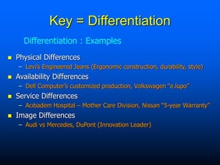  Physical Differences
– Levi’s Engineered Jeans (Ergonomic construction, durability, style)
 Availability Differences
– Dell Computer’s customized production, Volkswagen “e.lupo”
 Service Differences
– Acıbadem Hospital – Mother Care Division, Nissan “5-year Warranty”
 Image Differences
– Audi vs Mercedes, DuPont (Innovation Leader)
Differentiation : Examples
Key = Differentiation
 