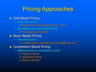 Pricing Approaches
 Cost-Based Pricing
– Cost-Plus Pricing
» Product Cost + Standard Mark-Up = Price
– BE Analysis & Target Profit Pricing
» A necessary survival tool
 Buyer-Based Pricing
– Perceived Value
» Consider buyers’ perceptions of value NOT the cost
 Competition-Based Pricing
– Basing prices on competitors’ prices
» Premium Pricing
» Going-Rate Pricing
» Discount Pricing
 