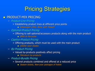 Pricing Strategies
 PRODUCT-MIX PRICING
– Product-Line Pricing
» Establishing product lines at different price points
 Volkswagen (Polo, Bora, Golf, Passat)
– Optional-Product Pricing
» Offering to sell optional/accessory products along with the main product
 BMW & Mercedes
– Captive-Product Pricing
» Offering products, which must be used with the main product
 Gillette razor blades
– By-Product Pricing
» Valued by-products positively affect pricing
 Petroleum by-products
– Product-Bundle Pricing
» Several products combined and offered at a reduced price
 Season tickets, New-year packages of hotels
 