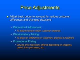  Adjust basic prices to account for various customer
differences and changing situations
– Discounts & Allowances
» To attract/reward certain customer respones
– Discriminatory Pricing
» To allow for differences in customers, products & locations
– Promotional Pricing
» Varying price reductions offered depending on shopping
period, item purchased, etc...
Price Adjustments
 