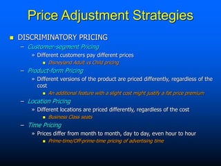 Price Adjustment Strategies
 DISCRIMINATORY PRICING
– Customer-segment Pricing
» Different customers pay different prices
 Disneyland Adult vs Child pricing
– Product-form Pricing
» Different versions of the product are priced differently, regardless of the
cost
 An additional feature with a slight cost might justify a fat price premium
– Location Pricing
» Different locations are priced differently, regardless of the cost
 Business Class seats
– Time Pricing
» Prices differ from month to month, day to day, even hour to hour
 Prime-time/Off-prime-time pricing of advertising time
 
