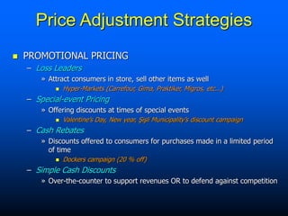 Price Adjustment Strategies
 PROMOTIONAL PRICING
– Loss Leaders
» Attract consumers in store, sell other items as well
 Hyper-Markets (Carrefour, Gima, Praktiker, Migros, etc...)
– Special-event Pricing
» Offering discounts at times of special events
 Valentine’s Day, New year, Şişli Municipality’s discount campaign
– Cash Rebates
» Discounts offered to consumers for purchases made in a limited period
of time
 Dockers campaign (20 % off)
– Simple Cash Discounts
» Over-the-counter to support revenues OR to defend against competition
 