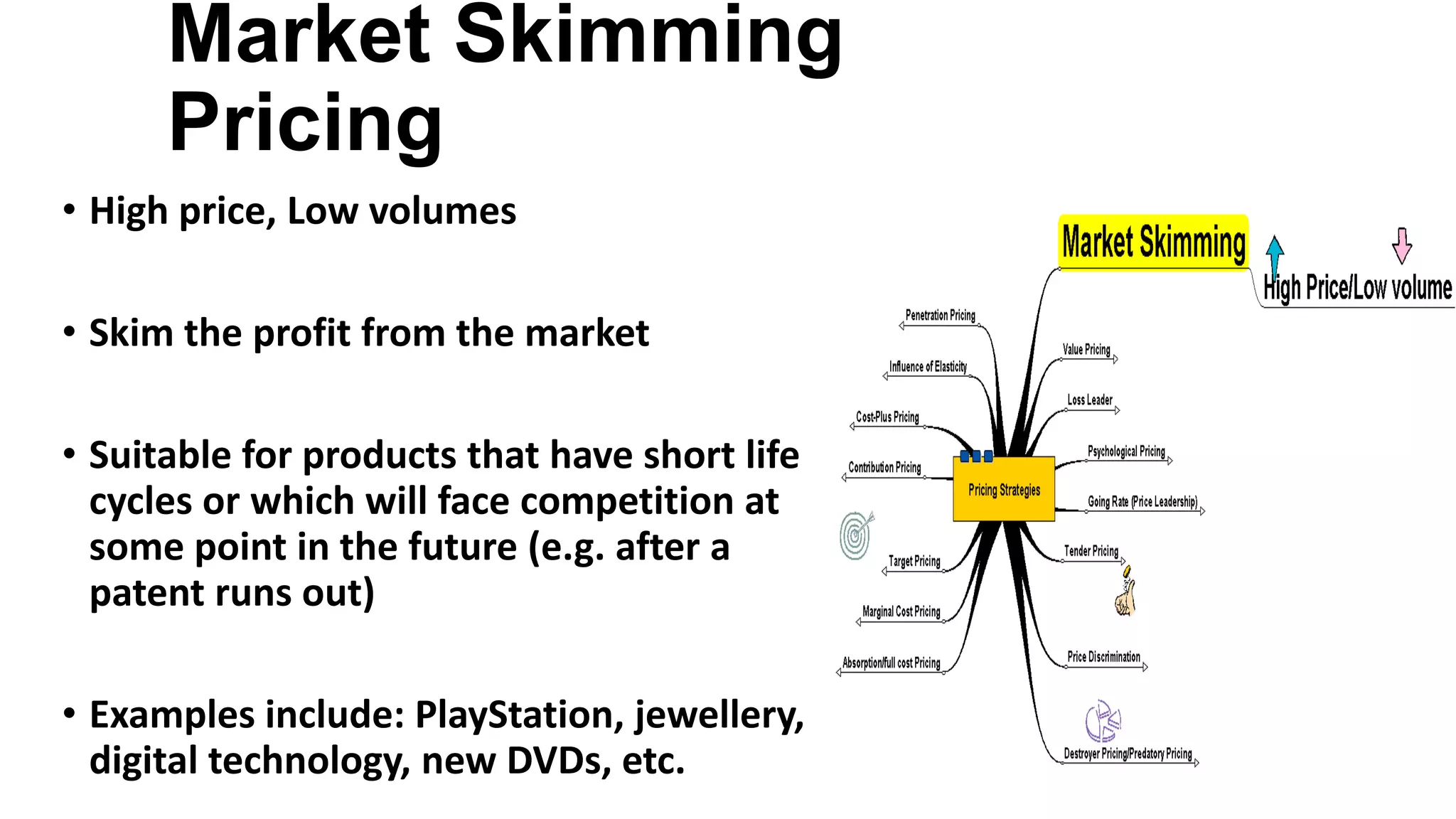 Market Skimming
Pricing
• High price, Low volumes
• Skim the profit from the market
• Suitable for products that have short life
cycles or which will face competition at
some point in the future (e.g. after a
patent runs out)
• Examples include: PlayStation, jewellery,
digital technology, new DVDs, etc.
 