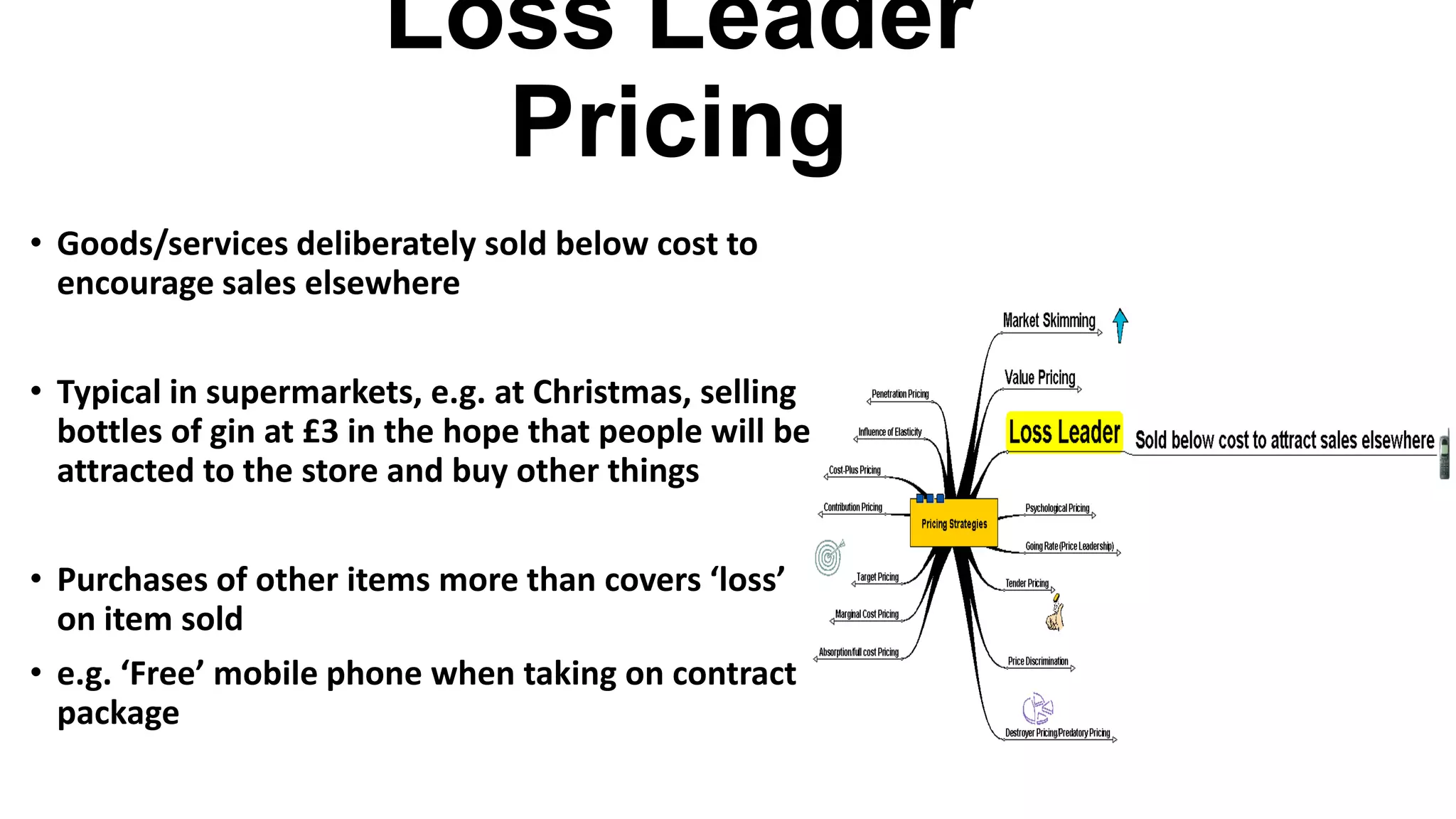 Loss Leader
Pricing
• Goods/services deliberately sold below cost to
encourage sales elsewhere
• Typical in supermarkets, e.g. at Christmas, selling
bottles of gin at £3 in the hope that people will be
attracted to the store and buy other things
• Purchases of other items more than covers ‘loss’
on item sold
• e.g. ‘Free’ mobile phone when taking on contract
package
 