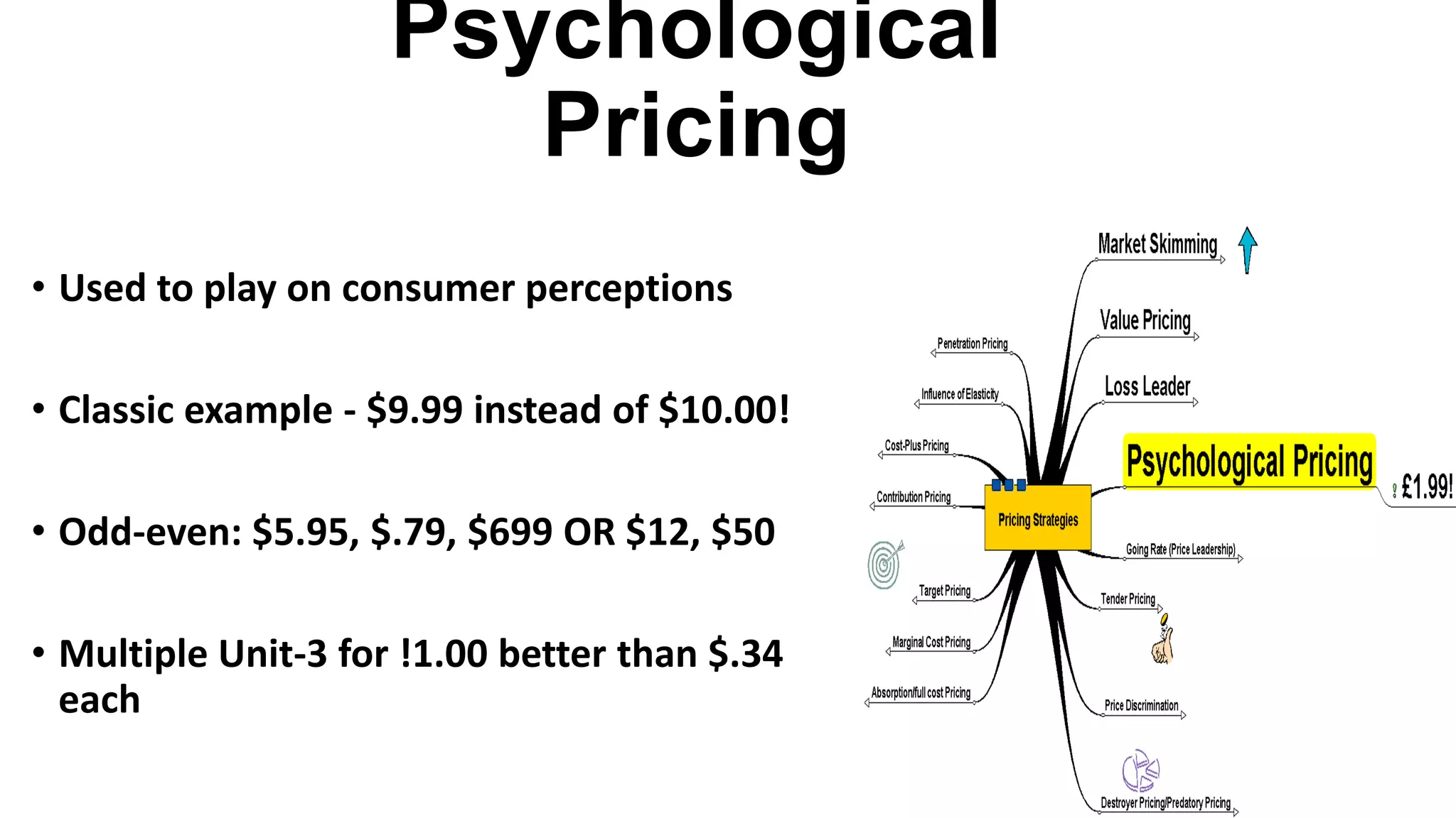 Psychological
Pricing
• Used to play on consumer perceptions
• Classic example - $9.99 instead of $10.00!
• Odd-even: $5.95, $.79, $699 OR $12, $50
• Multiple Unit-3 for !1.00 better than $.34
each
 