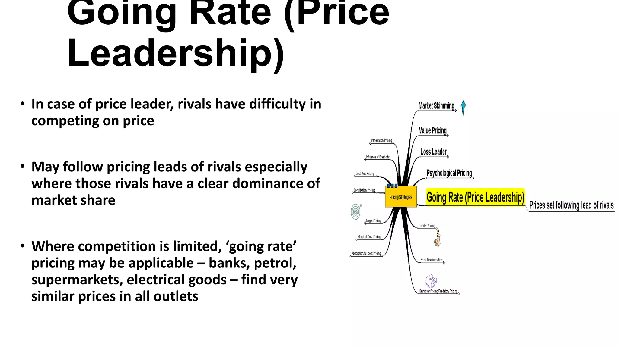 Going Rate (Price
Leadership)
• In case of price leader, rivals have difficulty in
competing on price
• May follow pricing leads of rivals especially
where those rivals have a clear dominance of
market share
• Where competition is limited, ‘going rate’
pricing may be applicable – banks, petrol,
supermarkets, electrical goods – find very
similar prices in all outlets
 