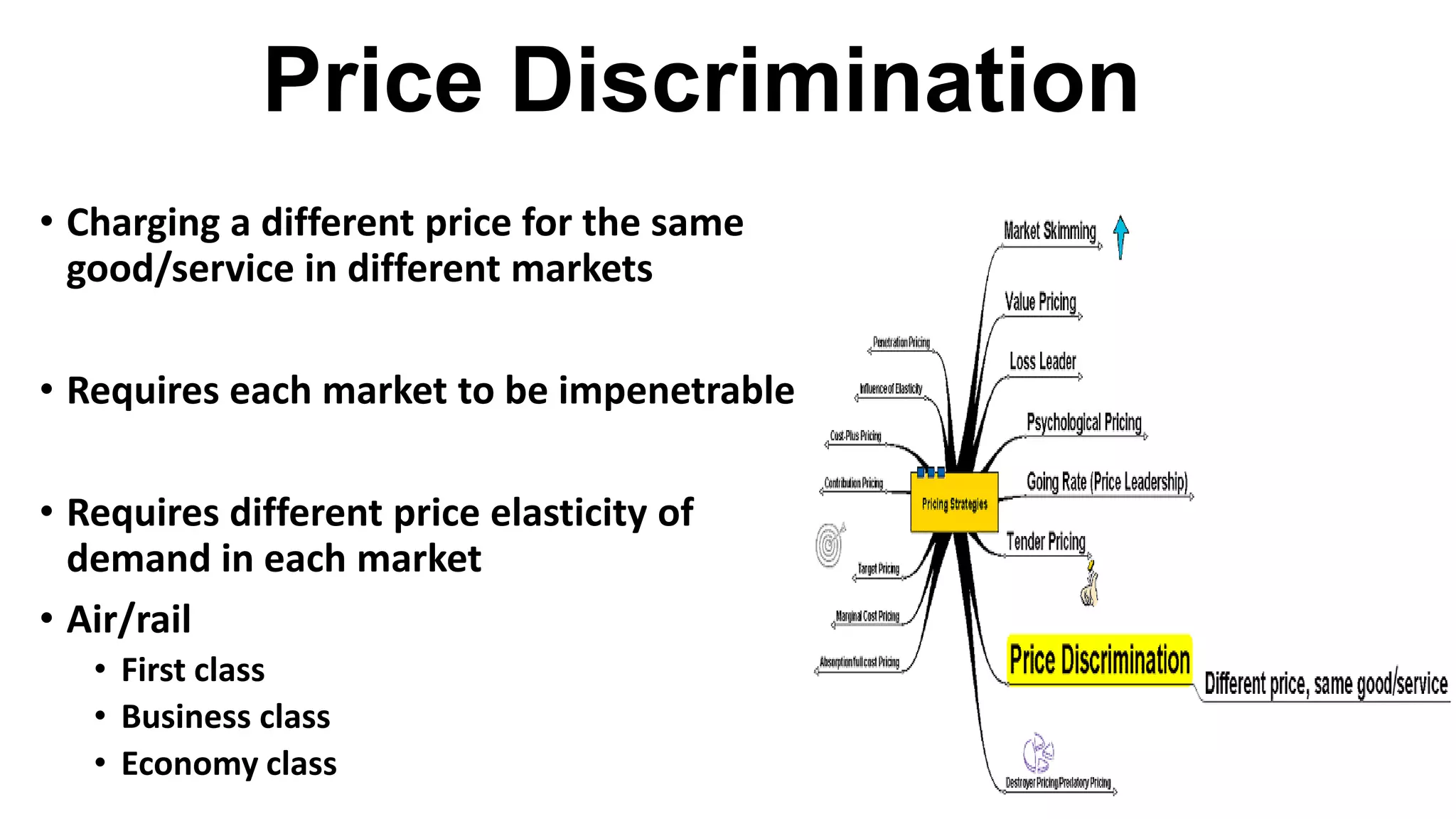 Price Discrimination
• Charging a different price for the same
good/service in different markets
• Requires each market to be impenetrable
• Requires different price elasticity of
demand in each market
• Air/rail
• First class
• Business class
• Economy class
 