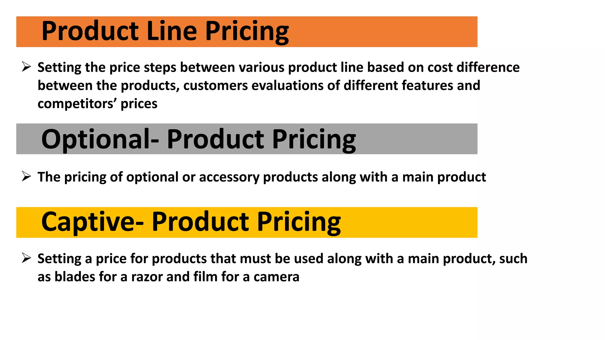 Product Line Pricing
 Setting the price steps between various product line based on cost difference
between the products, customers evaluations of different features and
competitors’ prices
Optional- Product Pricing
 The pricing of optional or accessory products along with a main product
Captive- Product Pricing
 Setting a price for products that must be used along with a main product, such
as blades for a razor and film for a camera
 