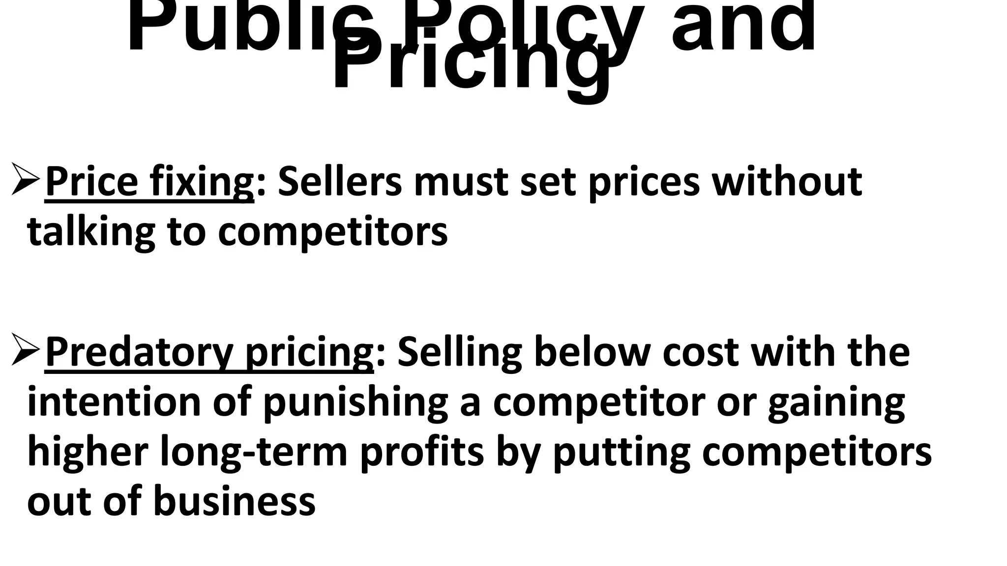 Public Policy andPricing
Price fixing: Sellers must set prices without
talking to competitors
Predatory pricing: Selling below cost with the
intention of punishing a competitor or gaining
higher long-term profits by putting competitors
out of business
 