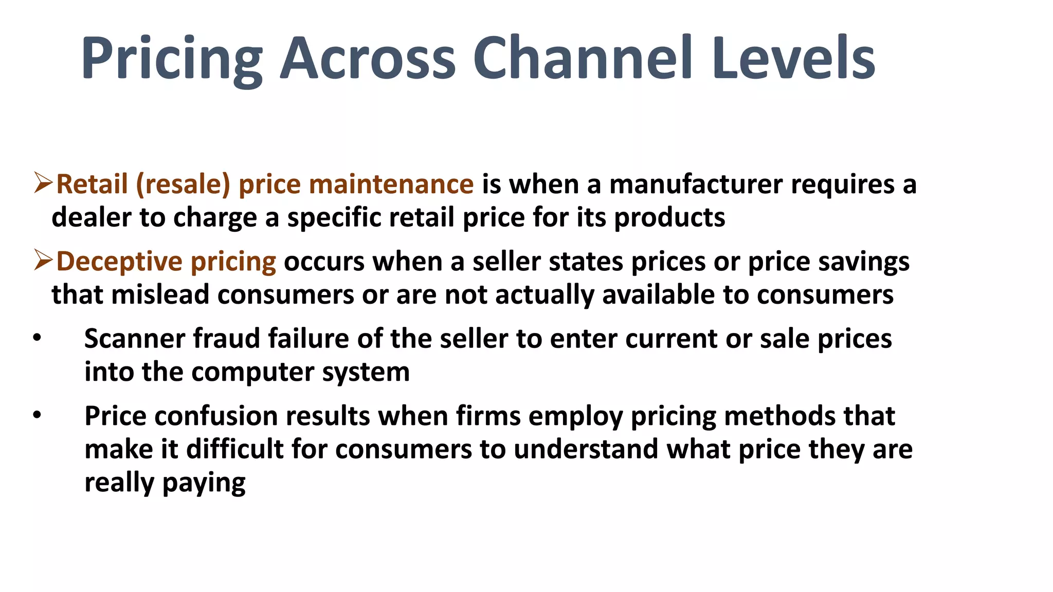 Pricing Across Channel Levels
Retail (resale) price maintenance is when a manufacturer requires a
dealer to charge a specific retail price for its products
Deceptive pricing occurs when a seller states prices or price savings
that mislead consumers or are not actually available to consumers
• Scanner fraud failure of the seller to enter current or sale prices
into the computer system
• Price confusion results when firms employ pricing methods that
make it difficult for consumers to understand what price they are
really paying
 