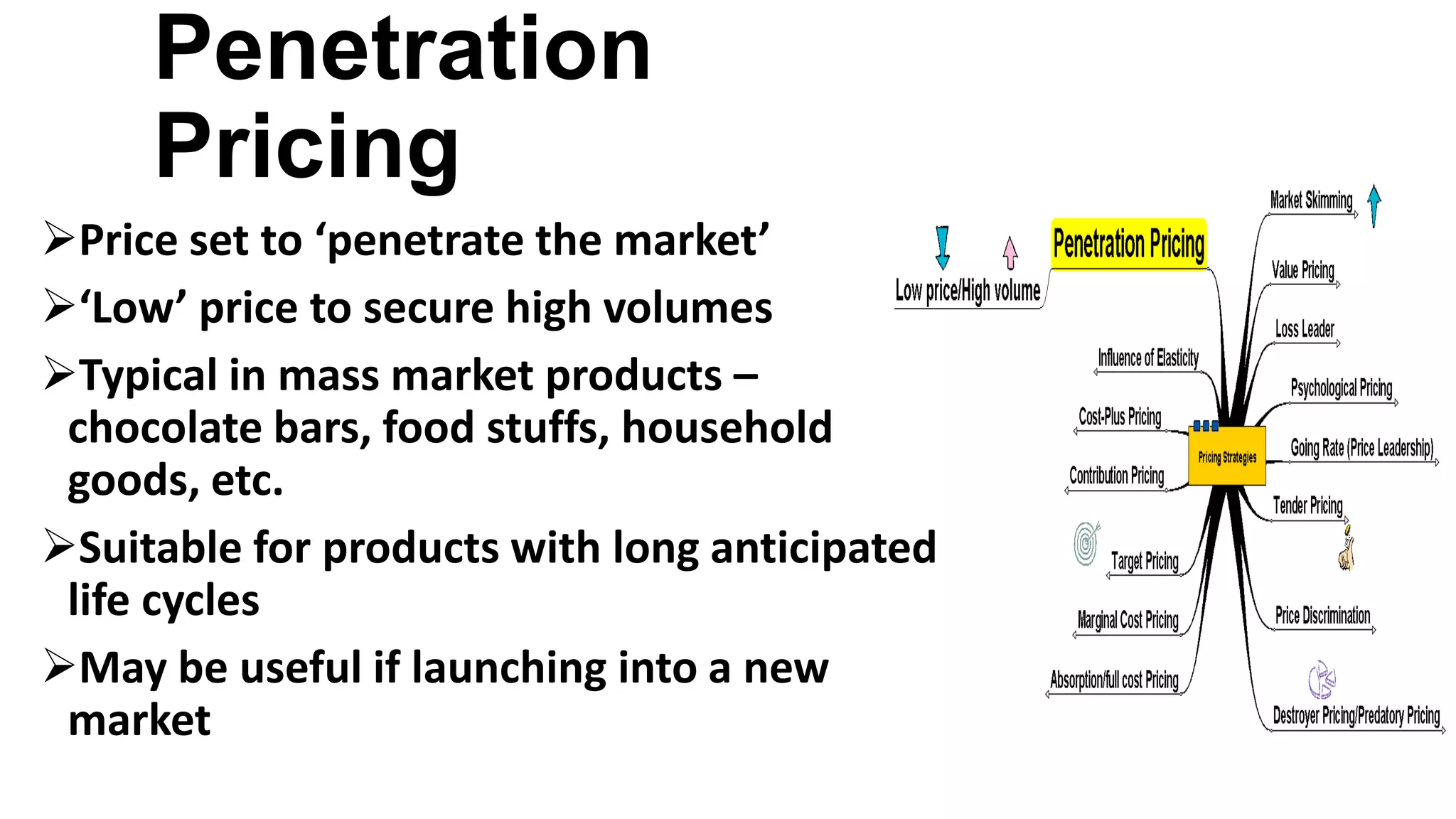 Penetration
Pricing
Price set to ‘penetrate the market’
‘Low’ price to secure high volumes
Typical in mass market products –
chocolate bars, food stuffs, household
goods, etc.
Suitable for products with long anticipated
life cycles
May be useful if launching into a new
market
 