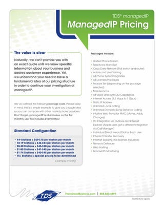 TDS® managedIP

                                               ManagedIP Pricing

The value is clear                                             Packages include:

Naturally, we can’t provide you with                           • Hosted Phone System
an exact quote until we know specific                          • Telephone Hand Set
information about your business and                            • Cisco Data Network (PoE switch and router)
desired customer experience. Yet,                              • Admin and User Training

we understand your need to have a                              • All Phone System Upgrades
                                                               • All Licenses/Packages
fundamental idea of our pricing structure
                                                               • Feature Set (depending on the package
in order to continue your investigation of                       selected)
managedIP.                                                     • Maintenance
                                                               • All Voice Lines with DID Capabilities
                                                               • Internet Access (1.5 Mbps to 1 Gbps)
                                                               • Static IP Address
We’ve outlined the following average costs. Please keep
                                                               • Unlimited Local Calling
in mind, this is a simple example to give you a rough idea
                                                               • Unlimited Domestic Long Distance Calling
so you can compare with other hosted phone providers.
                                                               • Intuitive Web Portal for MAC (Moves, Adds,
Don’t forget, managedIP is all-inclusive, so the flat
                                                                 Changes)
monthly user fee includes EVERYTHING!
                                                               • PC Integration via Outlook and Internet
                                                                 Explorer (Apple users get a different integration
                                                                 via Call Manager)
Standard Configuration                                         • Individual Direct Inward Dial for Each User
                                                               • Inherent Disaster Recovery
•   4-9 Stations = $59-$75 per station per month               • Internet Security (five licenses included)
•   10-19 Stations = $46-$54 per station per month             • Network Defender
•   20-30 Stations = $45-$50 per station per month             • Web Hosting
•   31-50 Stations = $41-$45 per station per month
                                                               • Bandwidth Monitoring
•   51-74 Stations = $40-$45 per station per month
•   75+ Stations = Special pricing to be determined

                                     Example Pricing




                                              ThatsGoodBusiness.com   |   888.660.4897

                                                                                                    Restrictions apply.
 
