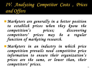  Marketers

are generally in a better position
to establish prices when they know the
competition’s
prices;
discovering
competitors’ prices may be a regular
function of marketing research.

 Marketers

in an industry in which price
competition prevails need competitive price
information to ensure their organization’s
prices are the same, or lower than, their
competitors’ prices.

16

 